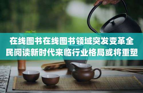 在线图书在线图书领域突发变革全民阅读新时代来临行业格局或将重塑