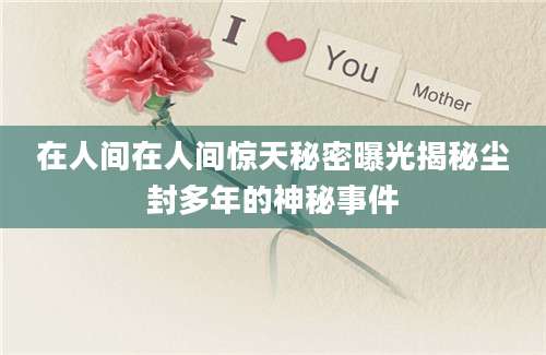 在人间在人间惊天秘密曝光揭秘尘封多年的神秘事件