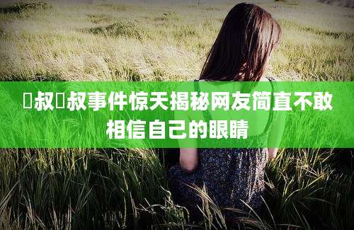 囧叔囧叔事件惊天揭秘网友简直不敢相信自己的眼睛