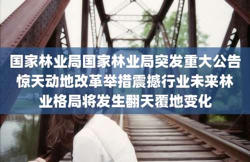国家林业局国家林业局突发重大公告惊天动地改革举措震撼行业未来林业格局将发生翻天覆地变化