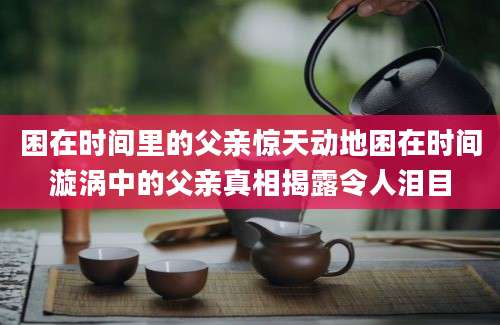 困在时间里的父亲惊天动地困在时间漩涡中的父亲真相揭露令人泪目