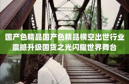 国产色精品国产色精品横空出世行业震撼升级国货之光闪耀世界舞台