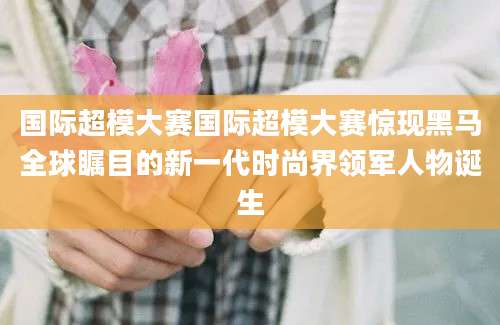 国际超模大赛国际超模大赛惊现黑马全球瞩目的新一代时尚界领军人物诞生