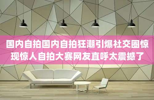 国内自拍国内自拍狂潮引爆社交圈惊现惊人自拍大赛网友直呼太震撼了