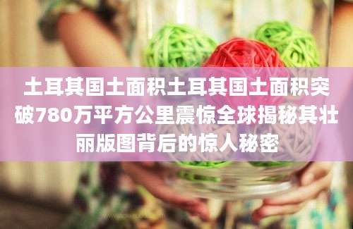 土耳其国土面积土耳其国土面积突破780万平方公里震惊全球揭秘其壮丽版图背后的惊人秘密