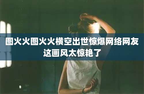 图火火图火火横空出世惊爆网络网友这画风太惊艳了