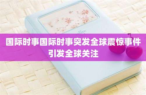 国际时事国际时事突发全球震惊事件引发全球关注