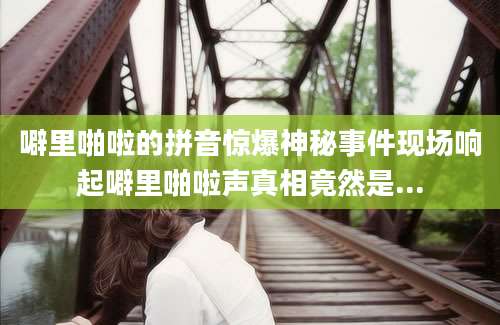 噼里啪啦的拼音惊爆神秘事件现场响起噼里啪啦声真相竟然是...