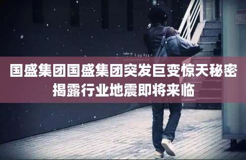 国盛集团国盛集团突发巨变惊天秘密揭露行业地震即将来临