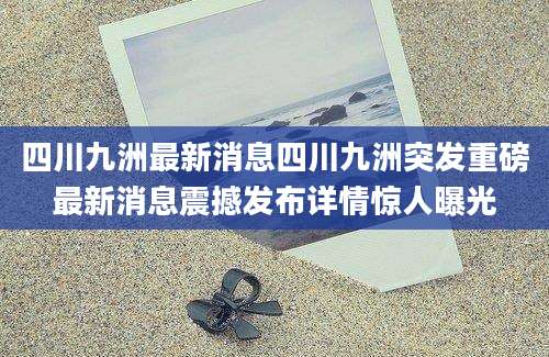 四川九洲最新消息四川九洲突发重磅最新消息震撼发布详情惊人曝光