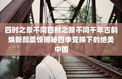 四时之景不同四时之景不同千年古韵焕新颜震惊揭秘四季变换下的绝美中国