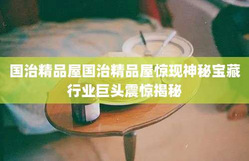 国治精品屋国治精品屋惊现神秘宝藏行业巨头震惊揭秘