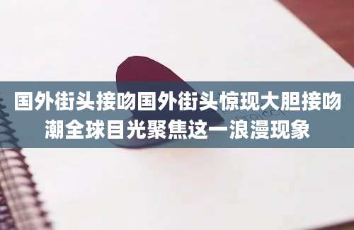 国外街头接吻国外街头惊现大胆接吻潮全球目光聚焦这一浪漫现象