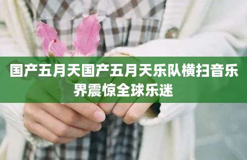 国产五月天国产五月天乐队横扫音乐界震惊全球乐迷
