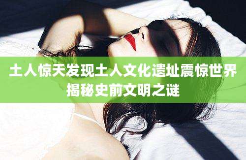 土人惊天发现土人文化遗址震惊世界揭秘史前文明之谜