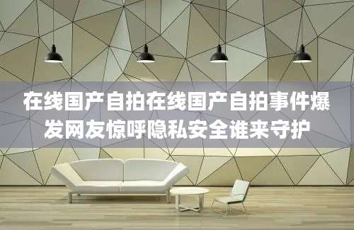 在线国产自拍在线国产自拍事件爆发网友惊呼隐私安全谁来守护