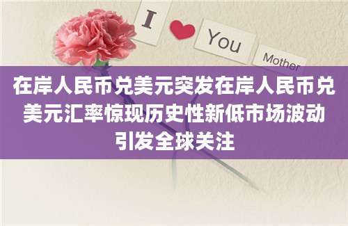 在岸人民币兑美元突发在岸人民币兑美元汇率惊现历史性新低市场波动引发全球关注