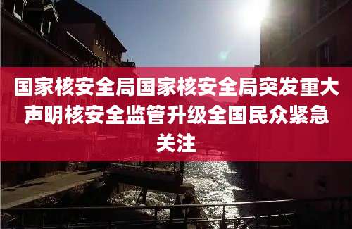 国家核安全局国家核安全局突发重大声明核安全监管升级全国民众紧急关注