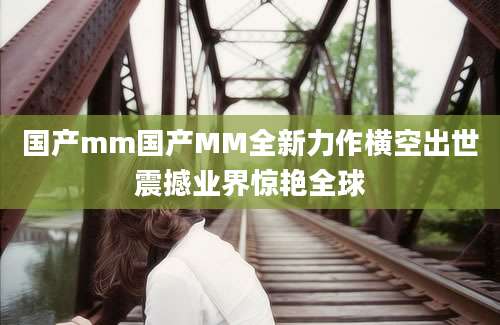 国产mm国产MM全新力作横空出世震撼业界惊艳全球