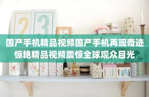国产手机精品视频国产手机再现奇迹惊艳精品视频震惊全球观众目光