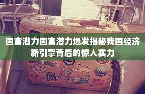 国富潜力国富潜力爆发揭秘我国经济新引擎背后的惊人实力
