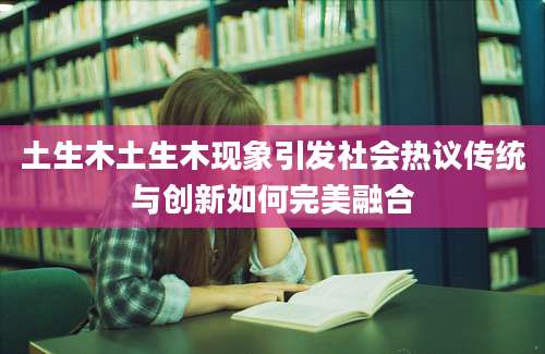 土生木土生木现象引发社会热议传统与创新如何完美融合