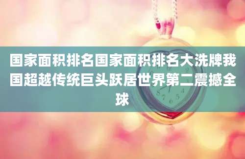 国家面积排名国家面积排名大洗牌我国超越传统巨头跃居世界第二震撼全球