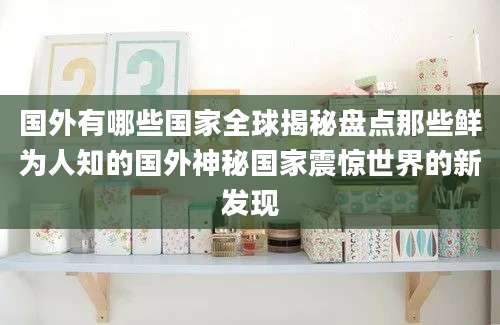 国外有哪些国家全球揭秘盘点那些鲜为人知的国外神秘国家震惊世界的新发现