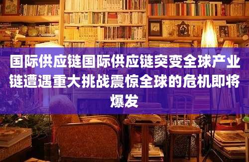 国际供应链国际供应链突变全球产业链遭遇重大挑战震惊全球的危机即将爆发