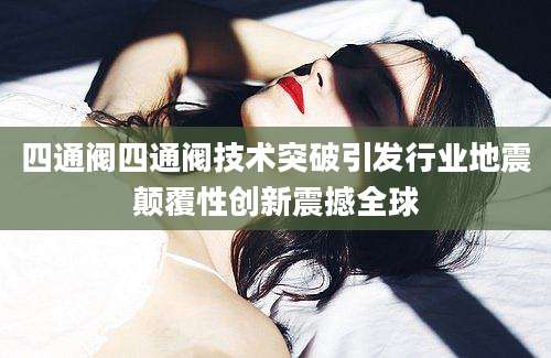 四通阀四通阀技术突破引发行业地震颠覆性创新震撼全球