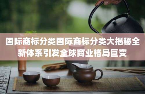 国际商标分类国际商标分类大揭秘全新体系引发全球商业格局巨变