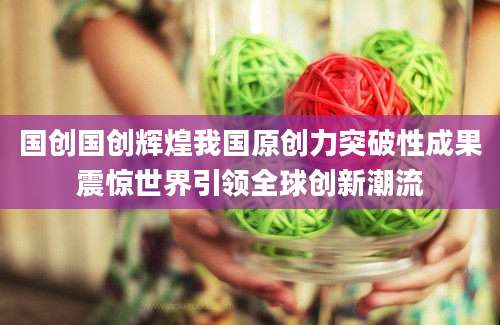 国创国创辉煌我国原创力突破性成果震惊世界引领全球创新潮流