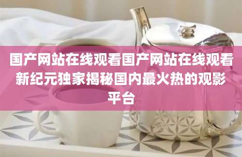 国产网站在线观看国产网站在线观看新纪元独家揭秘国内最火热的观影平台