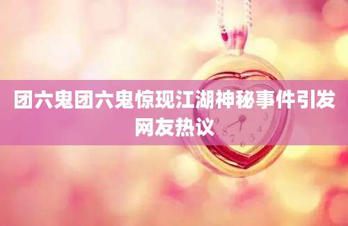 团六鬼团六鬼惊现江湖神秘事件引发网友热议