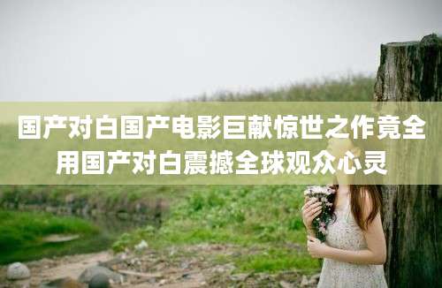 国产对白国产电影巨献惊世之作竟全用国产对白震撼全球观众心灵