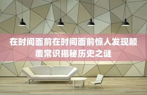 在时间面前在时间面前惊人发现颠覆常识揭秘历史之谜