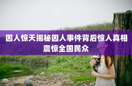 因人惊天揭秘因人事件背后惊人真相震惊全国民众