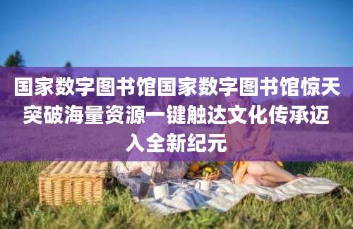 国家数字图书馆国家数字图书馆惊天突破海量资源一键触达文化传承迈入全新纪元