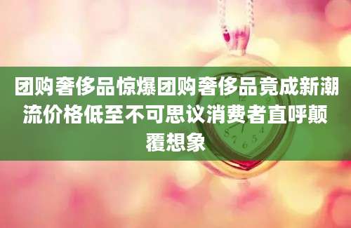 团购奢侈品惊爆团购奢侈品竟成新潮流价格低至不可思议消费者直呼颠覆想象