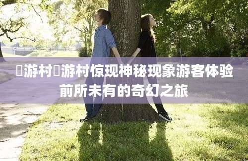 囧游村囧游村惊现神秘现象游客体验前所未有的奇幻之旅