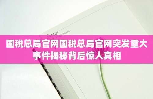 国税总局官网国税总局官网突发重大事件揭秘背后惊人真相