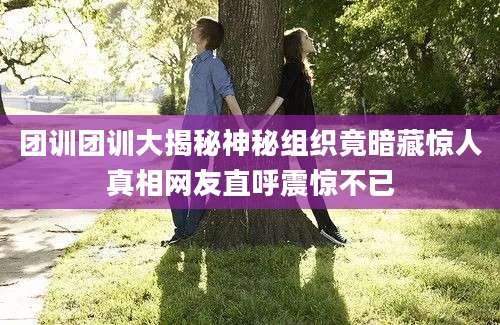团训团训大揭秘神秘组织竟暗藏惊人真相网友直呼震惊不已