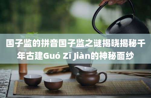 国子监的拼音国子监之谜揭晓揭秘千年古建Guó Zǐ Jiàn的神秘面纱