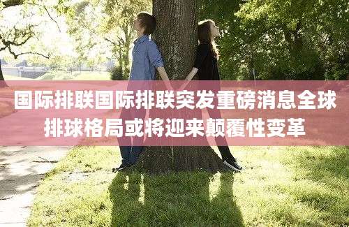 国际排联国际排联突发重磅消息全球排球格局或将迎来颠覆性变革