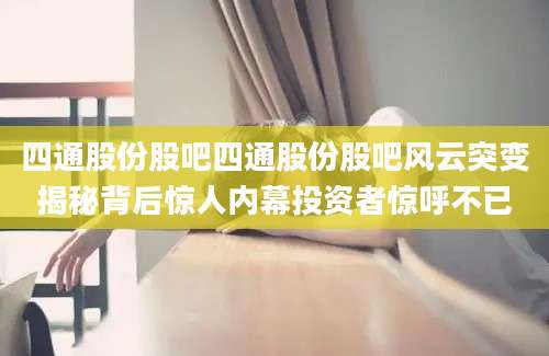 四通股份股吧四通股份股吧风云突变揭秘背后惊人内幕投资者惊呼不已
