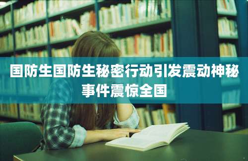 国防生国防生秘密行动引发震动神秘事件震惊全国