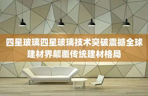 四星玻璃四星玻璃技术突破震撼全球建材界颠覆传统建材格局