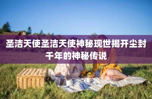 圣洁天使圣洁天使神秘现世揭开尘封千年的神秘传说