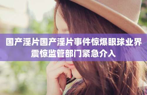 国产淫片国产淫片事件惊爆眼球业界震惊监管部门紧急介入