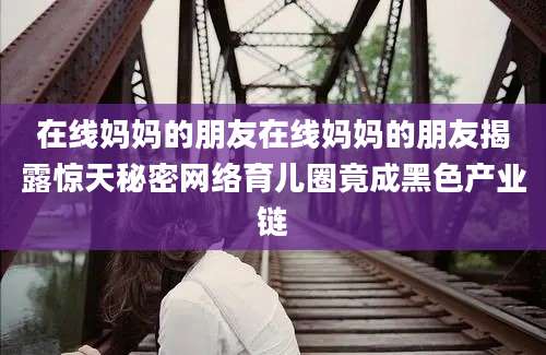 在线妈妈的朋友在线妈妈的朋友揭露惊天秘密网络育儿圈竟成黑色产业链